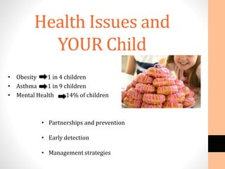 Health Issues and
YOUR Child
• Obesity 1 in 4 children
• Asthma 1 in 9 children
• Mental Health 14% of children
• Partnerships and prevention
• Early detection
• Management strategies
 