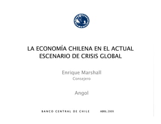 LA ECONOMÍA CHILENA EN EL ACTUAL
    ESCENARIO DE CRISIS GLOBAL

             Enrique Marshall
                  Consejero



                   Angol


    BANCO CENTRAL DE CHILE    ABRIL 2009
 
