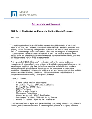 Get more info on this report!


EMR 2011: The Market for Electronic Medical Record Systems

March 1, 2011




For several years Kalorama Information has been studying the trend of electronic
medical records (EMR) and electronic health records (EHR). What was already a fast-
growing market dramatically changed in 2009 when as part of the ARRA stimulus law,
the US Government provided incentives for physicians and hospitals to use systems.
Those incentives have now been clarified and in 2011, the first checks have been
issued. What will be the impact of those incentives, as well as vendor actions, and what
will happen in this market in the years to come?

This report, EMR 2011 , Kalorama's most recent look at the market and trends
impacting electronic medical record software and related services, seeks to answer that
question and provide crucial data for business planning. Included in the report are
statistics influencing the industry, demographics; life expectancy, and company
strategies. Information is presented as a U.S. market, with a section on key international
markets. A market summary includes a total market analysis. Also included is a
competitive analysis of leading EMR system providers.

The report includes:

        Current Market for EMR and Forecast
        Hospital and Physician EMR Adoption Statistics
        Pricing of Select EMR Systems
        ROI for Physicians
        Profiles of Major Vendors
        Mergers and Acquisitions
        Current Vendors with CCHIT Qualification
        Summary of Third-Party EMR User Survey Results
        Analyst Conclusions Regarding the EMR Market

The information for this report was gathered using both primary and secondary research
including comprehensive research of secondary sources such as company literature,
 