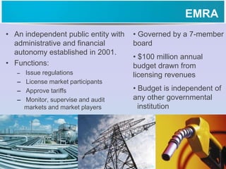 EMRA
• An independent public entity with
administrative and financial
autonomy established in 2001.
• Functions:
– Issue regulations
– License market participants
– Approve tariffs
– Monitor, supervise and audit
markets and market players
• Governed by a 7-member
board
• $100 million annual
budget drawn from
licensing revenues
• Budget is independent of
any other governmental
institution
 