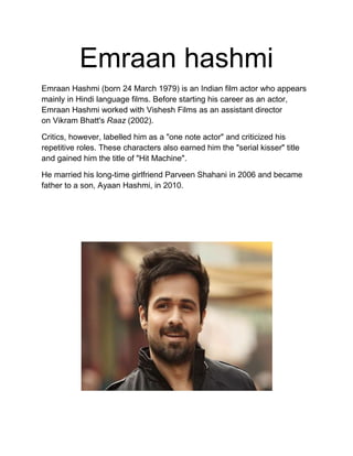 Emraan hashmi
Emraan Hashmi (born 24 March 1979) is an Indian film actor who appears
mainly in Hindi language films. Before starting his career as an actor,
Emraan Hashmi worked with Vishesh Films as an assistant director
on Vikram Bhatt's Raaz (2002).
Critics, however, labelled him as a "one note actor" and criticized his
repetitive roles. These characters also earned him the "serial kisser" title
and gained him the title of "Hit Machine".
He married his long-time girlfriend Parveen Shahani in 2006 and became
father to a son, Ayaan Hashmi, in 2010.
 