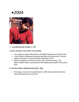 2004
1. murder(erotic thriller ) –hit
screen awards- best villain (nominated)
 Anurag Basu's erotic thriller Murder with Mallika Sherawat and Ashmit Patel.
 Taran Adarsh of Bollywood Hungama said about his performance, "Emraan
Hashmi is fantastic in a role that seems tailormade for him.
 Murder emerged as a financial success, with a domestic total of 250
million (US$3.8 million), becoming the ninth-highest grossing film of the year in
India.
2. tumsa nahin dekha(romance)- flop
 Flop though A review of his performance in BBC Online noted that he was
"becoming fabulous with every film.
 