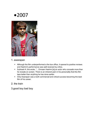 2007
1. awarapan
 Although the film underperformed a the box office, it opened to positive reviews
and Hashmi's performance was well received by critics.
 Subhash K Jha wrote, "... Emraan Hashmi [is] an actor who conceals more than
he reveals on screen. There is an inherent pain in his personality that this film
taps better than anything he has done earlier.
 Only Awarapan was a both commercial and critical success becoming the best
film of his career.
2. the train
3.good boy bad boy
 