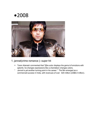2008
1. jannat(crime romance )- super hit
 Taran Adarash commented that "[t]he actor displays the gamut of emotions with
aplomb, he changes expressions like a chameleon changes colors.

Jannat is yet another turning point in his career." The film emerged as a
commercial success in India, with revenues of over 420 million (US$6.4 million).
 