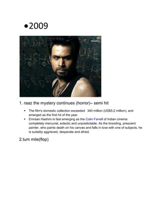 2009
1. raaz the mystery continues (horror)– semi hit
 The film's domestic collection exceeded 340 million (US$5.2 million), and
emerged as the first hit of the year.
 Emraan Hashmi is fast emerging as the Colin Farrell of Indian cinema:
completely mercurial, eclectic and unpredictable. As the brooding, prescient
painter, who paints death on his canvas and falls in love with one of subjects, he
is suitably aggrieved, desperate and afraid.
2.tum mile(flop)
 