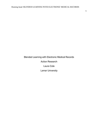 Running head: BLENDED LEARNING WITH ELECTRONIC MEDICAL RECORDS
1
Blended Learning with Electronic Medical Records
Action Research
Laura Cole
Lamar University
 