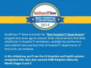 Healthcare IT News launched the “Best Hospital IT Departments” 
program four years ago to uncover those characteristics that drive 
satisfaction in hospital IT workplaces, spotlight top performers 
and establish best practices that all hospital IT departments, if 
they wish, can embrace. 
In this slideshow, you’ll see the 14 hospitals and health systems 
recognized that have also reached EMR Adoption Maturity 
Model Stages 6 and 7. 
 