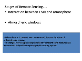 Stages of Remote Sensing…..
• Interaction between EMR and atmosphere
• Atmospheric windows
• When the sun is present, we can see earth features by virtue of
reflected solar energy.
• The longer wavelength energy emitted by ambient earth features can
be observed only with non photographic sensing system.
 
