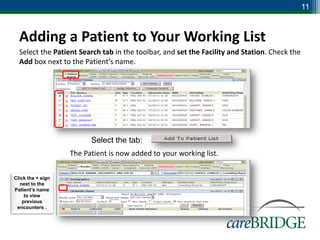11


  Adding a Patient to Your Working List
  Select the Patient Search tab in the toolbar, and set the Facility and Station. Check the
  Add box next to the Patient’s name.




                         Select the tab:
                   The Patient is now added to your working list.

Click the + sign
   next to the
Patient’s name
     to view
    previous
 encounters .
 