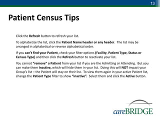 13


Patient Census Tips
 Click the Refresh button to refresh your list.
 To alphabetize the list, click the Patient Name header or any header. The list may be
  arranged in alphabetical or reverse alphabetical order.
 If you can’t find your Patient, check your filter options (Facility, Patient Type, Status or
  Census Type) and then click the Refresh button to reactivate your list.
 You cannot “remove” a Patient from your list if you are the Admitting or Attending. But you
  can make them Inactive, which will hide them in your list. Doing this will NOT impact your
  Group’s list – the Patient will stay on their list. To view them again in your active Patient list,
  change the Patient Type filter to show “inactive”. Select them and click the Active button.
 