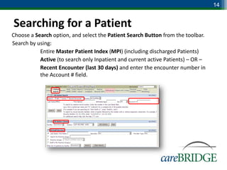 14


Searching for a Patient
Choose a Search option, and select the Patient Search Button from the toolbar.
Search by using:
        Entire Master Patient Index (MPI) (including discharged Patients)
        Active (to search only Inpatient and current active Patients) – OR –
        Recent Encounter (last 30 days) and enter the encounter number in
           the Account # field.
 