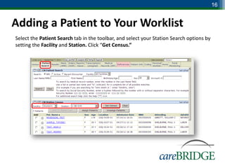 16


Adding a Patient to Your Worklist
Select the Patient Search tab in the toolbar, and select your Station Search options by
setting the Facility and Station. Click “Get Census.”
 