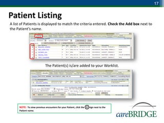 17


Patient Listing
A list of Patients is displayed to match the criteria entered. Check the Add box next to
the Patient’s name.




                             The Patient(s) is/are added to your Worklist.




     NOTE: To view previous encounters for your Patient, click the   +   sign next to the
     Patient name.
 