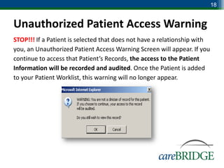 18


Unauthorized Patient Access Warning
STOP!!! If a Patient is selected that does not have a relationship with
you, an Unauthorized Patient Access Warning Screen will appear. If you
continue to access that Patient’s Records, the access to the Patient
Information will be recorded and audited. Once the Patient is added
to your Patient Worklist, this warning will no longer appear.
 