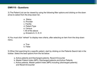 EMR110 - Questions

3) The Patient List can be viewed by using the following filter options and clicking on the down
arrow to select from the drop down list .

                   a. Status
                   b. Provider
                   c. Facility
                   d. Patient Type
                   e. Census
                   f. All of the above
                   g. Answers A, C, D, E

4) You must click “refresh” to display new criteria, after selecting an item from the drop down
menu.

                   a. True
                   b. False

5) When first searching for a specific patient, start by clicking on the Patients Search tab in the
toolbar. Select the best options from the list below:

       a. Active patients and Discharged patients, Recent Encounter
       b. Master Patient Index (MPI), Discharged patients and Active Patients
       c. Active patients, Master patient Index (MPI) including (discharged patients)
          and Recent Encounter
 