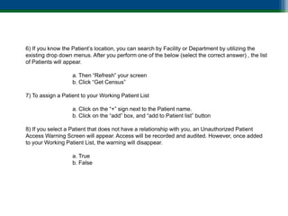 6) If you know the Patient’s location, you can search by Facility or Department by utilizing the
existing drop down menus. After you perform one of the below (select the correct answer) , the list
of Patients will appear.

                   a. Then “Refresh” your screen
                   b. Click “Get Census”

7) To assign a Patient to your Working Patient List

                   a. Click on the “+” sign next to the Patient name.
                   b. Click on the “add” box, and “add to Patient list” button

8) If you select a Patient that does not have a relationship with you, an Unauthorized Patient
Access Warning Screen will appear. Access will be recorded and audited. However, once added
to your Working Patient List, the warning will disappear.

                   a. True
                   b. False
 