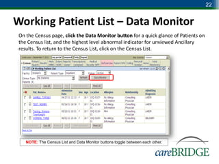 22


Working Patient List – Data Monitor
 On the Census page, click the Data Monitor button for a quick glance of Patients on
 the Census list, and the highest level abnormal indicator for unviewed Ancillary
 results. To return to the Census List, click on the Census List.




    NOTE: The Census List and Data Monitor buttons toggle between each other.
 