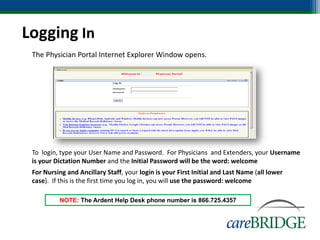 Logging In
• The Physician Portal Internet Explorer Window opens.




• To login, type your User Name and Password. For Physicians and Extenders, your Username
  is your Dictation Number and the Initial Password will be the word: welcome
• For Nursing and Ancillary Staff, your login is your First Initial and Last Name (all lower
  case). If this is the first time you log in, you will use the password: welcome

            NOTE: The Ardent Help Desk phone number is 866.725.4357
 