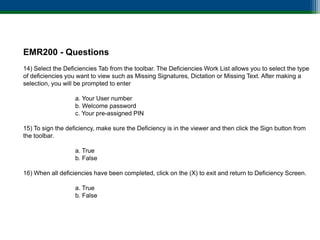 EMR200 - Questions
14) Select the Deficiencies Tab from the toolbar. The Deficiencies Work List allows you to select the type
of deficiencies you want to view such as Missing Signatures, Dictation or Missing Text. After making a
selection, you will be prompted to enter

                   a. Your User number
                   b. Welcome password
                   c. Your pre-assigned PIN

15) To sign the deficiency, make sure the Deficiency is in the viewer and then click the Sign button from
the toolbar.

                   a. True
                   b. False

16) When all deficiencies have been completed, click on the (X) to exit and return to Deficiency Screen.

                   a. True
                   b. False
 