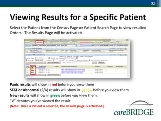 32


Viewing Results for a Specific Patient
Select the Patient from the Census Page or Patient Search Page to view resulted
Orders. The Results Page will be activated.




Panic results will show in red before you view them
STAT or Abnormal (S/A) results will show in yellow before you view them
New results will show in green before you view them.
“V” denotes you’ve viewed the result.
(Note: Once a Patient is selected, the Results page is activated.)
 