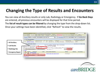 33


Changing the Type of Results and Encounters
You can view all Ancillary results or only Lab, Radiology or Emergency. If Go Back Days
are entered, all previous encounters will be displayed for that time period.
The list of result types can be filtered by changing the type from the drop-down list.
Once your settings have been identified, click “Refresh” to view the results.




   All Ancillary

   Lab Results

   Radiology Res

   Emergency Report
 