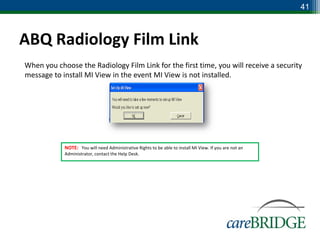 41



ABQ Radiology Film Link
When you choose the Radiology Film Link for the first time, you will receive a security
message to install MI View in the event MI View is not installed.




            NOTE: You will need Administrative Rights to be able to install MI View. If you are not an
            Administrator, contact the Help Desk.
 