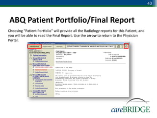 43



ABQ Patient Portfolio/Final Report
Choosing “Patient Portfolio” will provide all the Radiology reports for this Patient, and
you will be able to read the Final Report. Use the arrow to return to the Physician
Portal.
 