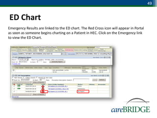 49


ED Chart
Emergency Results are linked to the ED chart. The Red Cross icon will appear in Portal
as soon as someone begins charting on a Patient in HEC. Click on the Emergency link
to view the ED Chart.
 