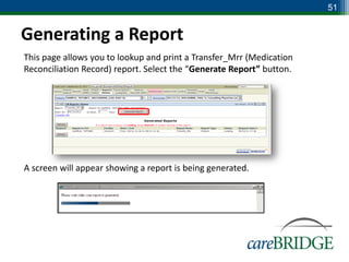 51


Generating a Report
This page allows you to lookup and print a Transfer_Mrr (Medication
Reconciliation Record) report. Select the “Generate Report” button.




A screen will appear showing a report is being generated.
 