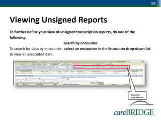 54



Viewing Unsigned Reports
To further define your view of unsigned transcription reports, do one of the
following:
                                 Search by Encounter
To search for data by encounter: select an encounter in the Encounter drop-down list
to view all associated data.




                                                                        Encounter
                                                                        drop down list
 