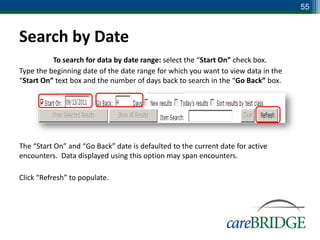55



Search by Date
          To search for data by date range: select the “Start On” check box.
Type the beginning date of the date range for which you want to view data in the
“Start On” text box and the number of days back to search in the “Go Back” box.




The “Start On” and “Go Back” date is defaulted to the current date for active
encounters. Data displayed using this option may span encounters.

Click “Refresh” to populate.
 