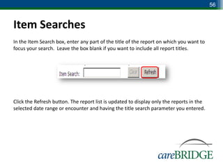 56


Item Searches
In the Item Search box, enter any part of the title of the report on which you want to
focus your search. Leave the box blank if you want to include all report titles.




Click the Refresh button. The report list is updated to display only the reports in the
selected date range or encounter and having the title search parameter you entered.
 