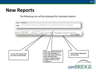 57


New Reports
               The following icon will be displayed for individual reports:




                                        View only reports that have
 To view only reports that              been returned today: To       View reports categorized
 you have not yet viewed.               view only reports that have   by test class.
                                        been returned today
                                        (“today” being the period
                                        between 12:00 a.m. and
                                        11:59 p.m.)
 