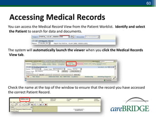 60


Accessing Medical Records
You can access the Medical Record View from the Patient Worklist. Identify and select
 the Patient to search for data and documents.



The system will automatically launch the viewer when you click the Medical Records
 View tab.




Check the name at the top of the window to ensure that the record you have accessed
the correct Patient Record.
 
