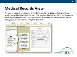 61


Medical Records View
The view is grouped in a document tree by encounters or documents depending on
which you used last in Medical Records view (bottom left). Records are for all encounters to
which you have permissions. The tree is sorted by most recent encounter and system
displays documents determined by the chart order.




                      The Medical
                     Records page
                     gives you the
                     ability to view
                        the whole
                    medical record,
                    by selecting the
                     document on
                      the left hand
                       side of the
                         viewer.
 