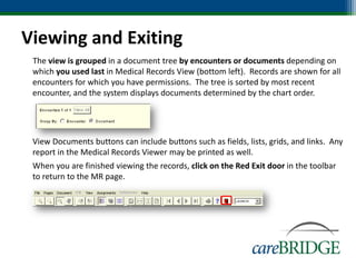 Viewing and Exiting
  The view is grouped in a document tree by encounters or documents depending on
  which you used last in Medical Records View (bottom left). Records are shown for all
  encounters for which you have permissions. The tree is sorted by most recent
  encounter, and the system displays documents determined by the chart order.




• View Documents buttons can include buttons such as fields, lists, grids, and links. Any
  report in the Medical Records Viewer may be printed as well.
• When you are finished viewing the records, click on the Red Exit door in the toolbar
  to return to the MR page.
 