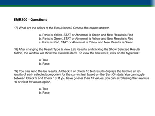 EMR300 - Questions

17) What are the colors of the Result icons? Choose the correct answer.

                   a. Panic is Yellow, STAT or Abnormal is Green and New Results is Red
                   b. Panic is Green, STAT or Abnormal is Yellow and New Results is Red
                   c. Panic is Red, STAT or Abnormal is Yellow and New Results is Green

18) After changing the Result Type to view Lab Results and clicking the Show Selected Results
button, the window will show the available items. To view the final result, click on the hyperlink :

                   a. True
                   b. False

19) You can trend the lab results. A Check 5 or Check 10 test results displays the last five or ten
results of each selected component for the current test based on the Start On date. You can toggle
between Check 5 and Check 10. If you have greater than 10 values, you can scroll using the Previous
10 or Next 10 values option.

                   a. True
                   b. False
 