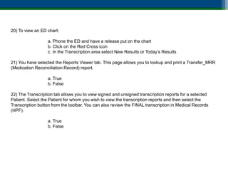 20) To view an ED chart:

                  a. Phone the ED and have a release put on the chart
                  b. Click on the Red Cross icon
                  c. In the Transcription area select New Results or Today’s Results

21) You have selected the Reports Viewer tab. This page allows you to lookup and print a Transfer_MRR
(Medication Reconciliation Record) report.

                  a. True
                  b. False

22) The Transcription tab allows you to view signed and unsigned transcription reports for a selected
Patient. Select the Patient for whom you wish to view the transcription reports and then select the
Transcription button from the toolbar. You can also review the FINAL transcription in Medical Records
(HPF).

                  a. True
                  b. False
 