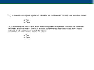 23) To sort the transcription reports list based on the contents of a column, click a column header.

                   a. True
                   b. False

24) Facesheets are sent to HPF when admission packets are printed. Typically, the facesheet
should be available in HPF within 30 minutes. When the top Medical Records (HPF) Tab is
selected, it will automatically launch the viewer.

                   a. True
                   b. False
 
