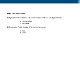 EMR 100 - Questions

1) If you encounter difficulties with your login password, who would you contact?

                    a. Unit Secretary
                    b. Help Desk

2) To log out of Portal, click the “X” in the top right corner.

                    a. True
                    b. False
 