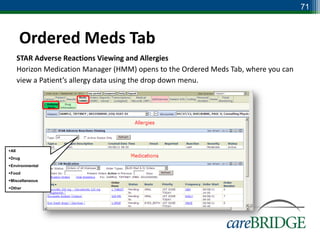 71



       Ordered Meds Tab
       STAR Adverse Reactions Viewing and Allergies
       Horizon Medication Manager (HMM) opens to the Ordered Meds Tab, where you can
       view a Patient’s allergy data using the drop down menu.




All
Drug
Environmental
Food
Miscellaneous
Other
 