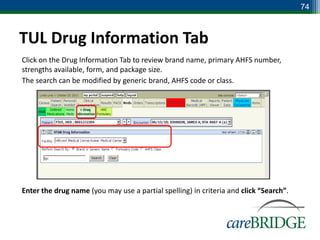 74



TUL Drug Information Tab
Click on the Drug Information Tab to review brand name, primary AHFS number,
strengths available, form, and package size.
The search can be modified by generic brand, AHFS code or class.




Enter the drug name (you may use a partial spelling) in criteria and click “Search”.
 