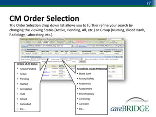 77



CM Order Selection
The Order Selection drop down list allows you to further refine your search by
changing the viewing Status (Active, Pending, All, etc.) or Group (Nursing, Blood Bank,
Radiology, Laboratory, etc.).




     Orders of All Status

      Active/Pending                      All Defined in Edit Preference

      Active                               Blood Bank

      Pending                              Activity/Safety

      Started                              Anesthesia

      Completed                            Assessment

      Held                                 Bronchoscopy

      D/Ced                                Cardiology

      Cancelled                            Cat Scan

      Etc…                                 Etc…
 