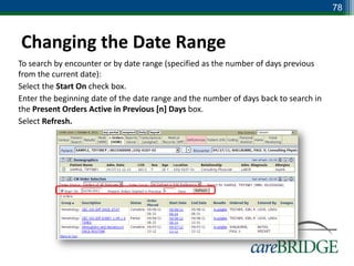 78



Changing the Date Range
To search by encounter or by date range (specified as the number of days previous
from the current date):
Select the Start On check box.
Enter the beginning date of the date range and the number of days back to search in
the Present Orders Active in Previous [n] Days box.
Select Refresh.
 