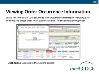 80



Viewing Order Occurrence Information
Click a link in the Start Date column to view Occurrence information (including date
and time and placer order ID for each occurrence) for the corresponding Order.




 Click Close to return to the Orders section.
 