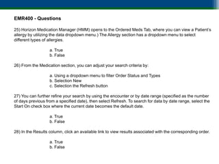 EMR400 - Questions

25) Horizon Medication Manager (HMM) opens to the Ordered Meds Tab, where you can view a Patient’s
allergy by utilizing the data dropdown menu.) The Allergy section has a dropdown menu to select
different types of allergies.

                   a. True
                   b. False

26) From the Medication section, you can adjust your search criteria by:

                   a. Using a dropdown menu to filter Order Status and Types
                   b. Selection New
                   c. Selection the Refresh button

27) You can further refine your search by using the encounter or by date range (specified as the number
of days previous from a specified date), then select Refresh. To search for data by date range, select the
Start On check box where the current date becomes the default date.

                   a. True
                   b. False

28) In the Results column, click an available link to view results associated with the corresponding order.

                   a. True
                   b. False
 