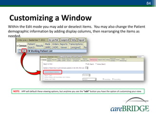 84



Customizing a Window
Within the Edit mode you may add or deselect items. You may also change the Patient
demographic information by adding display columns, then rearranging the items as
needed.




   NOTE: HPP will default these viewing options, but anytime you see the “edit” button you have the option of customizing your view.




                                                                                                                                       84
 