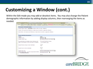 85


Customizing a Window (cont.)
Within the Edit mode you may add or deselect items. You may also change the Patient
demographic information by adding display columns, then rearranging the items as
needed.




                                                                                85
 