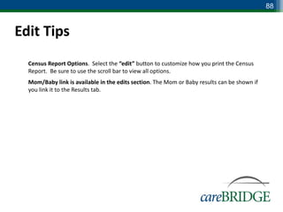 88


Edit Tips
 Census Report Options. Select the “edit” button to customize how you print the Census
  Report. Be sure to use the scroll bar to view all options.
 Mom/Baby link is available in the edits section. The Mom or Baby results can be shown if
  you link it to the Results tab.
 