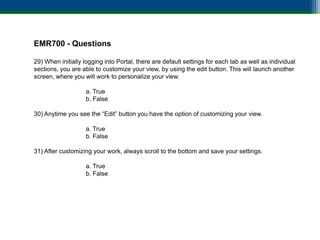EMR700 - Questions

29) When initially logging into Portal, there are default settings for each tab as well as individual
sections, you are able to customize your view, by using the edit button. This will launch another
screen, where you will work to personalize your view.

                    a. True
                    b. False

30) Anytime you see the “Edit” button you have the option of customizing your view.

                    a. True
                    b. False

31) After customizing your work, always scroll to the bottom and save your settings.

                    a. True
                    b. False
 